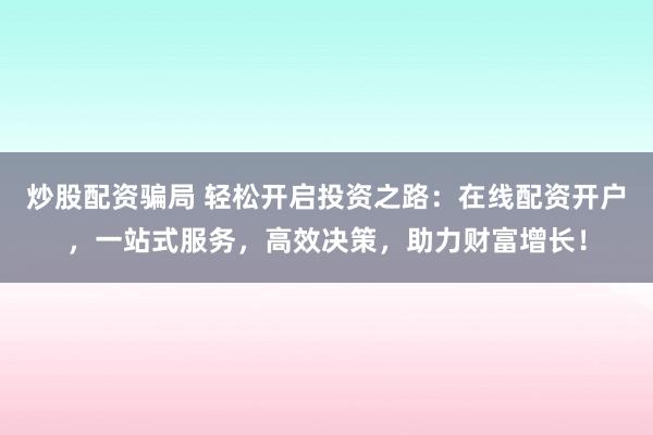 炒股配资骗局 轻松开启投资之路：在线配资开户，一站式服务，高效决策，助力财富增长！