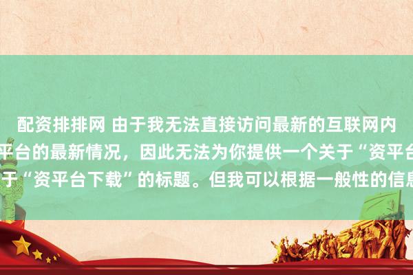 配资排排网 由于我无法直接访问最新的互联网内容或具体了解某个配资平台的最新情况，因此无法为你提供一个关于“资平台下载”的标题。但我可以根据一般性的信息给出一些建议。