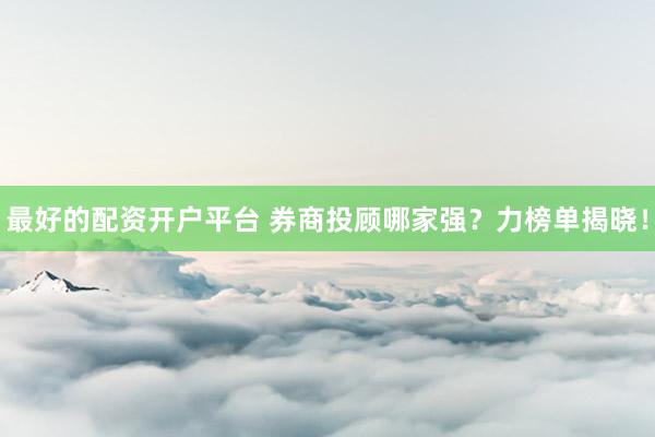 最好的配资开户平台 券商投顾哪家强？力榜单揭晓！