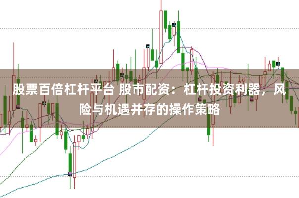 股票百倍杠杆平台 股市配资：杠杆投资利器，风险与机遇并存的操作策略