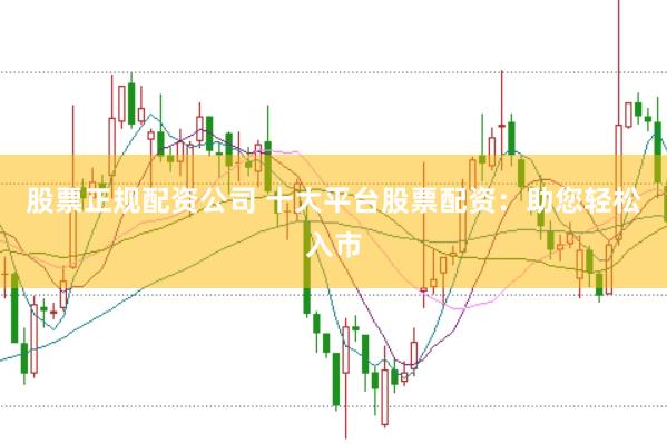 股票正规配资公司 十大平台股票配资：助您轻松入市