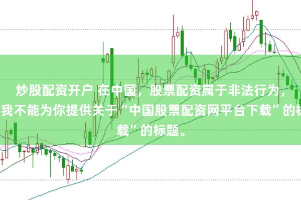 炒股配资开户 在中国，股票配资属于非法行为，因此我不能为你提供关于“中国股票配资网平台下载”的标题。