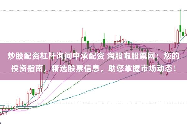 炒股配资杠杆询问中承配资 淘股啦股票网：您的投资指南，精选股票信息，助您掌握市场动态！