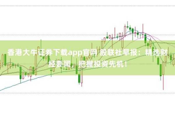 香港大牛证券下载app官网 股联社早报：精选财经要闻，把握投资先机！
