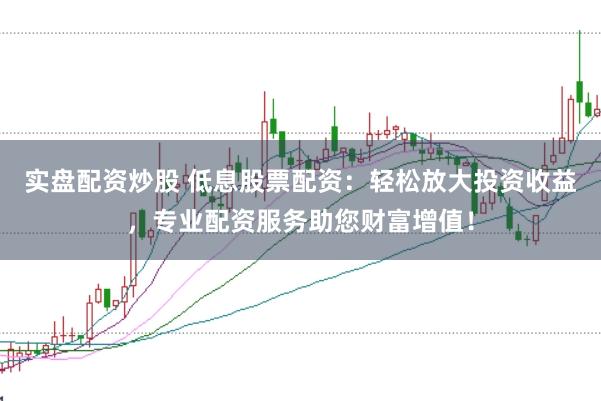 实盘配资炒股 低息股票配资：轻松放大投资收益，专业配资服务助您财富增值！