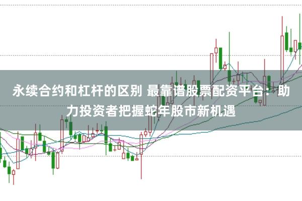 永续合约和杠杆的区别 最靠谱股票配资平台：助力投资者把握蛇年股市新机遇