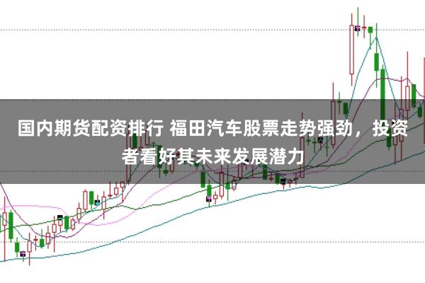 国内期货配资排行 福田汽车股票走势强劲，投资者看好其未来发展潜力