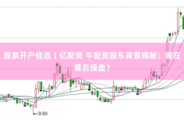 股票开户佳选丨亿配资 牛配资股东背景揭秘：谁在幕后操盘？