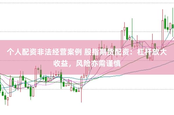 个人配资非法经营案例 股指期货配资：杠杆放大收益，风险亦需谨慎