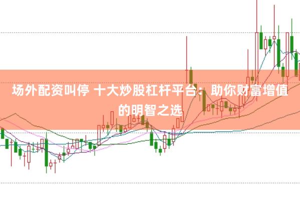 场外配资叫停 十大炒股杠杆平台：助你财富增值的明智之选