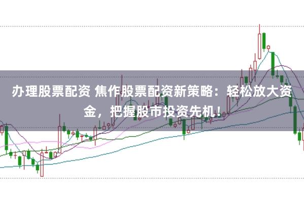 办理股票配资 焦作股票配资新策略：轻松放大资金，把握股市投资先机！