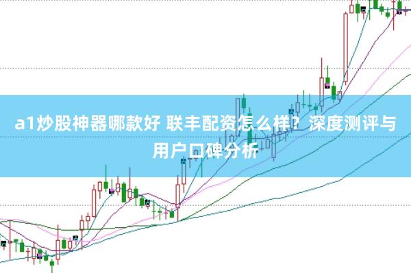 a1炒股神器哪款好 联丰配资怎么样？深度测评与用户口碑分析