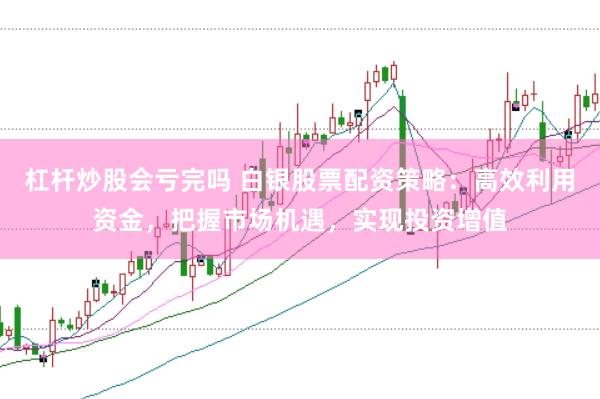 杠杆炒股会亏完吗 白银股票配资策略：高效利用资金，把握市场机遇，实现投资增值