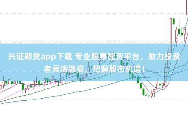 兴证期货app下载 专业股票配资平台，助力投资者灵活融资，把握股市机遇！