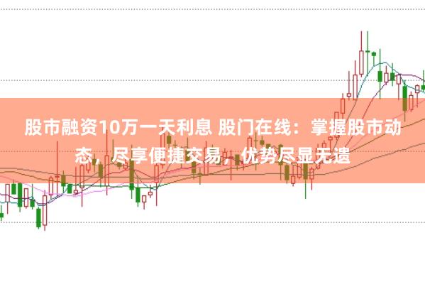 股市融资10万一天利息 股门在线:掌握股市动态,尽享便捷交易,优势尽显无遗