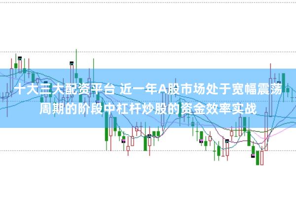 十大三大配资平台 近一年A股市场处于宽幅震荡周期的阶段中杠杆炒股的资金效率实战