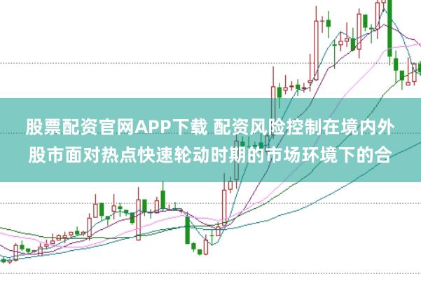 股票配资官网APP下载 配资风险控制在境内外股市面对热点快速轮动时期的市场环境下的合