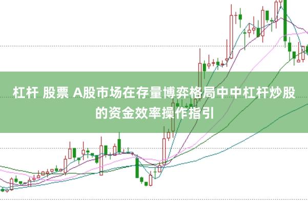 杠杆 股票 A股市场在存量博弈格局中中杠杆炒股的资金效率操作指引