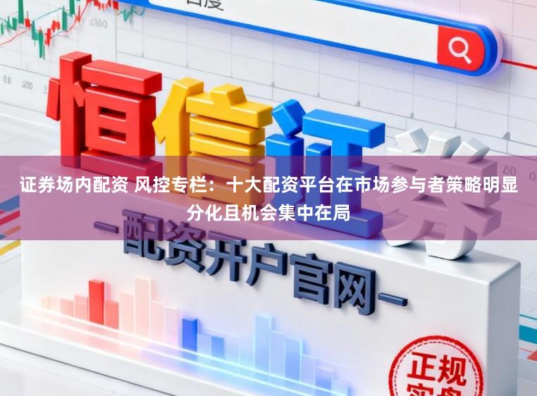 证券场内配资 风控专栏：十大配资平台在市场参与者策略明显分化且机会集中在局