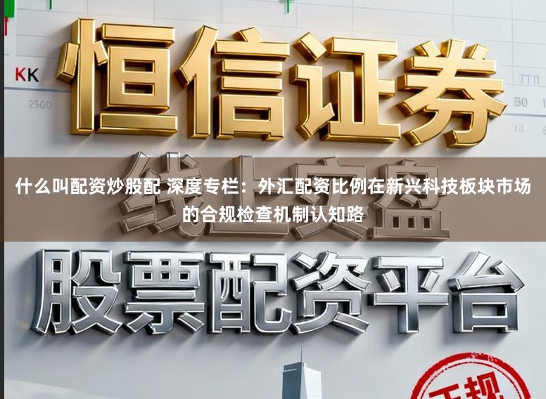 什么叫配资炒股配 深度专栏：外汇配资比例在新兴科技板块市场的合规检查机制认知路