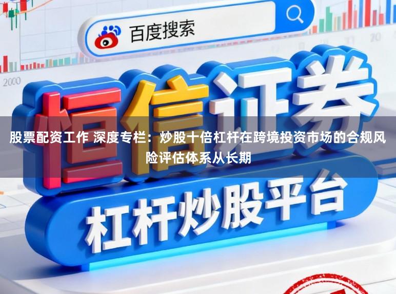 股票配资工作 深度专栏：炒股十倍杠杆在跨境投资市场的合规风险评估体系从长期