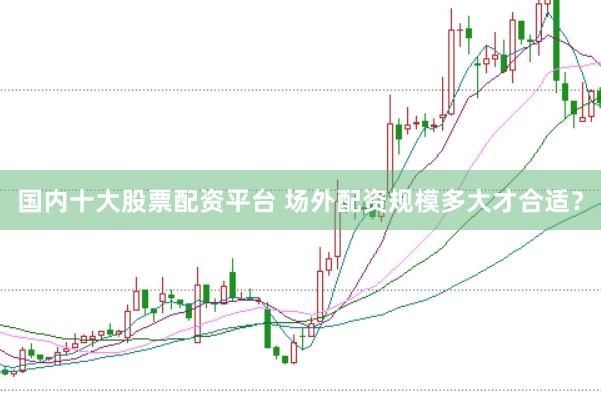 国内十大股票配资平台 场外配资规模多大才合适？