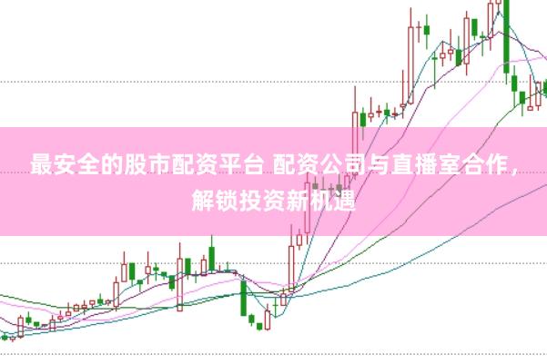 最安全的股市配资平台 配资公司与直播室合作，解锁投资新机遇
