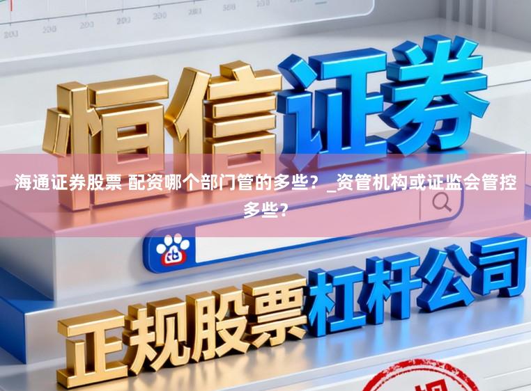 海通证券股票 配资哪个部门管的多些？_资管机构或证监会管控多些？